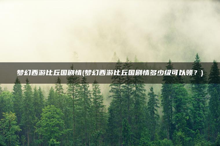 梦幻西游比丘国剧情(梦幻西游比丘国剧情多少级可以领？)