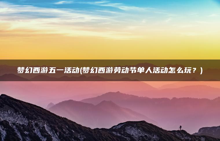 梦幻西游五一活动(梦幻西游劳动节单人活动怎么玩？)