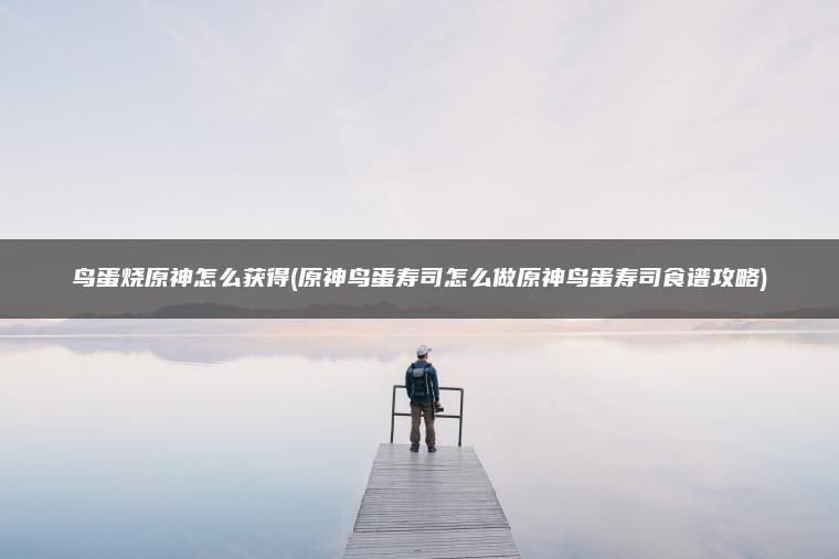 鸟蛋烧原神怎么获得(原神鸟蛋寿司怎么做原神鸟蛋寿司食谱攻略)