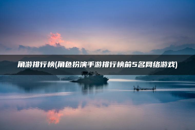 角游排行榜(角色扮演手游排行榜前5名网络游戏)