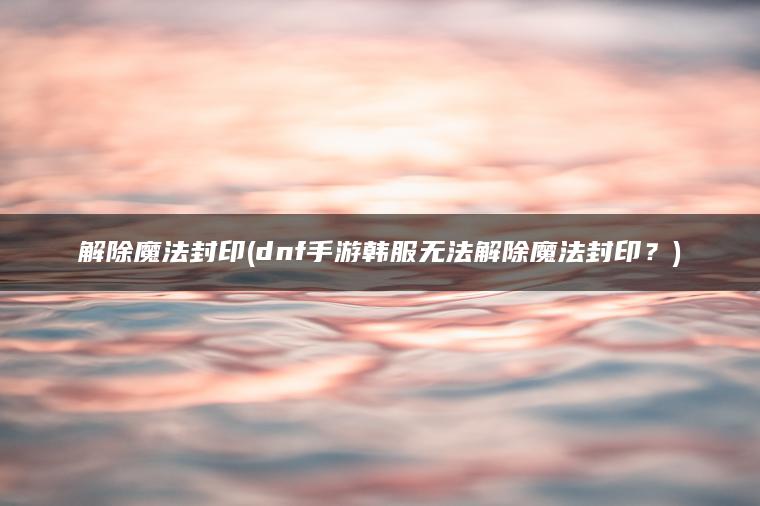 解除魔法封印(dnf手游韩服无法解除魔法封印？)