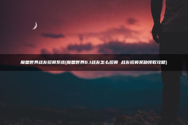 魔兽世界战友招募系统(魔兽世界6.1战友怎么招募 战友招募奖励领取攻略)