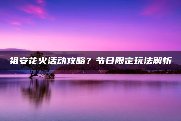 祖安花火活动攻略？节日限定玩法解析