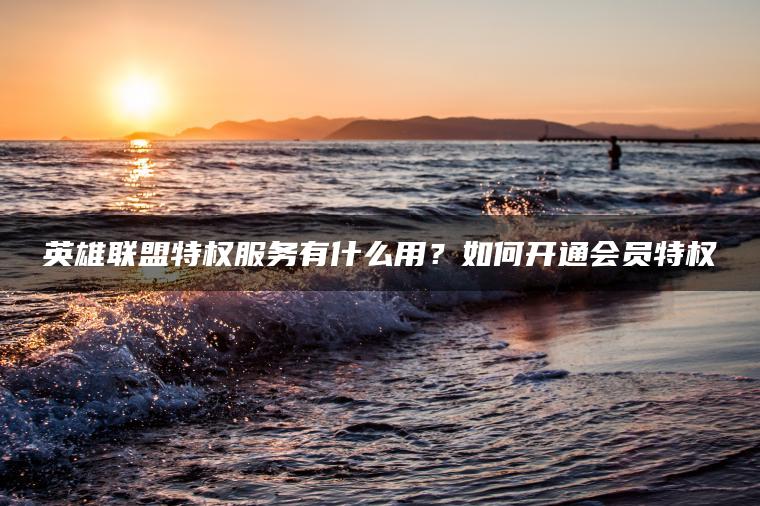 英雄联盟特权服务有什么用？如何开通会员特权