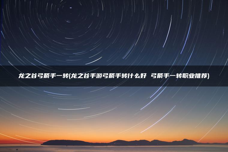 龙之谷弓箭手一转(龙之谷手游弓箭手转什么好 弓箭手一转职业推荐)