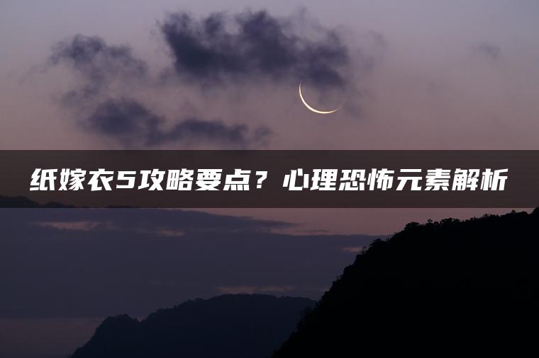 纸嫁衣5攻略要点？心理恐怖元素解析