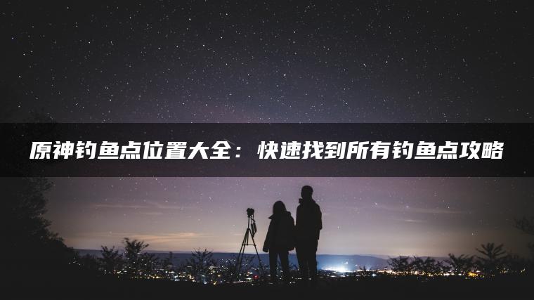 原神钓鱼点位置大全：快速找到所有钓鱼点攻略