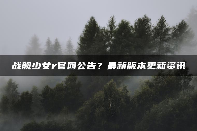 战舰少女r官网公告？最新版本更新资讯