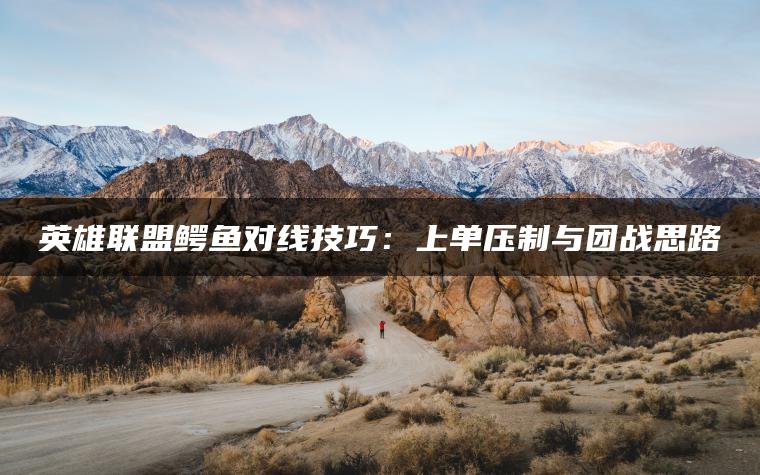 英雄联盟鳄鱼对线技巧：上单压制与团战思路
