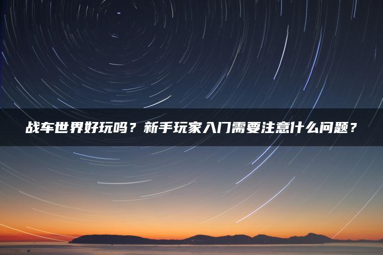 战车世界好玩吗？新手玩家入门需要注意什么问题？