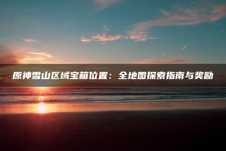 原神雪山区域宝箱位置：全地图探索指南与奖励