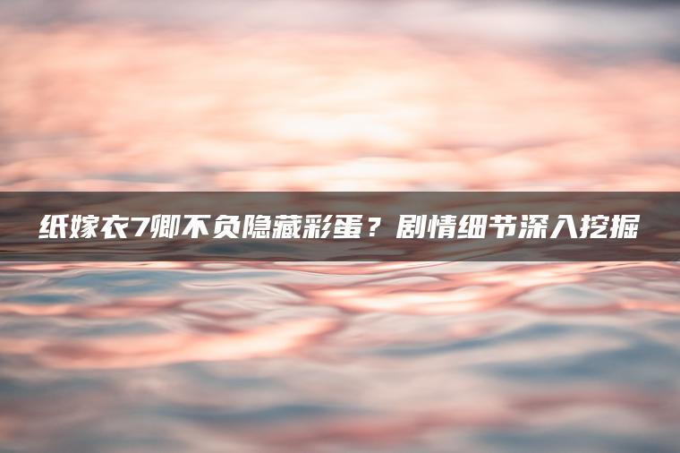 纸嫁衣7卿不负隐藏彩蛋？剧情细节深入挖掘