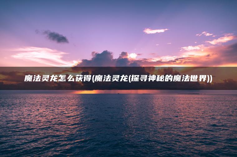 魔法灵龙怎么获得(魔法灵龙(探寻神秘的魔法世界))