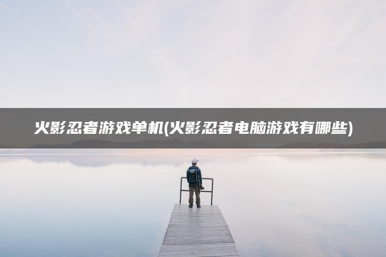 火影忍者游戏单机(火影忍者电脑游戏有哪些)