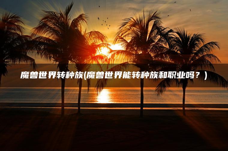 魔兽世界转种族(魔兽世界能转种族和职业吗？)