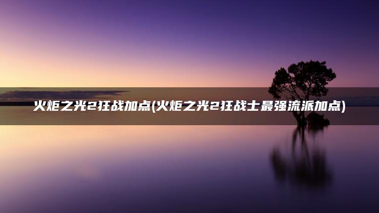火炬之光2狂战加点(火炬之光2狂战士最强流派加点)