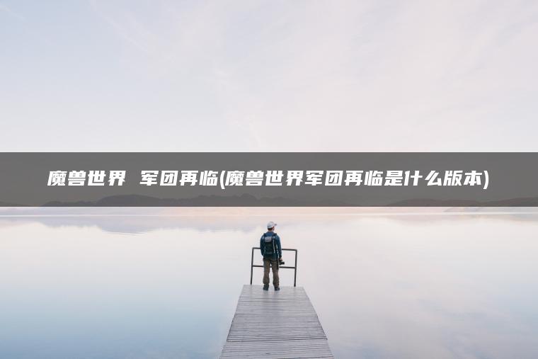 魔兽世界 军团再临(魔兽世界军团再临是什么版本)