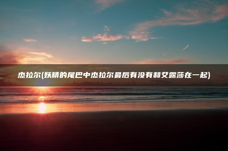 杰拉尔(妖精的尾巴中杰拉尔最后有没有和艾露莎在一起)