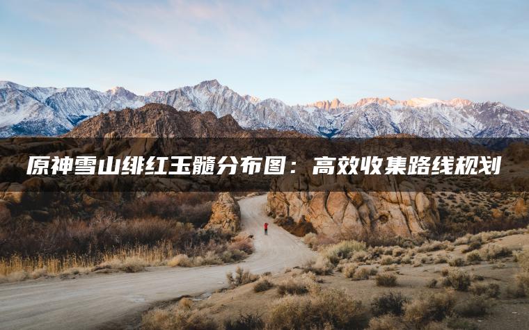 原神雪山绯红玉髓分布图：高效收集路线规划