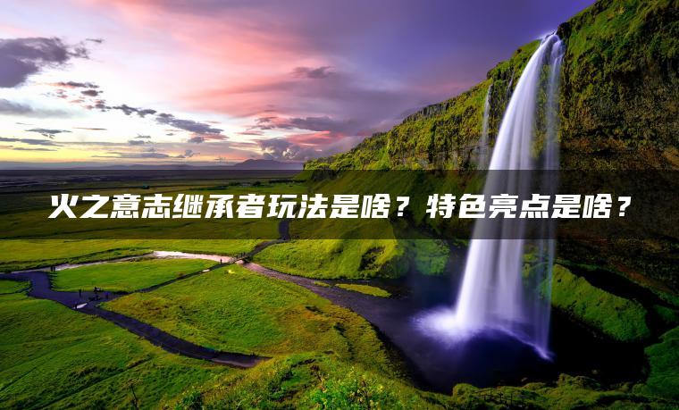 火之意志继承者玩法是啥？特色亮点是啥？