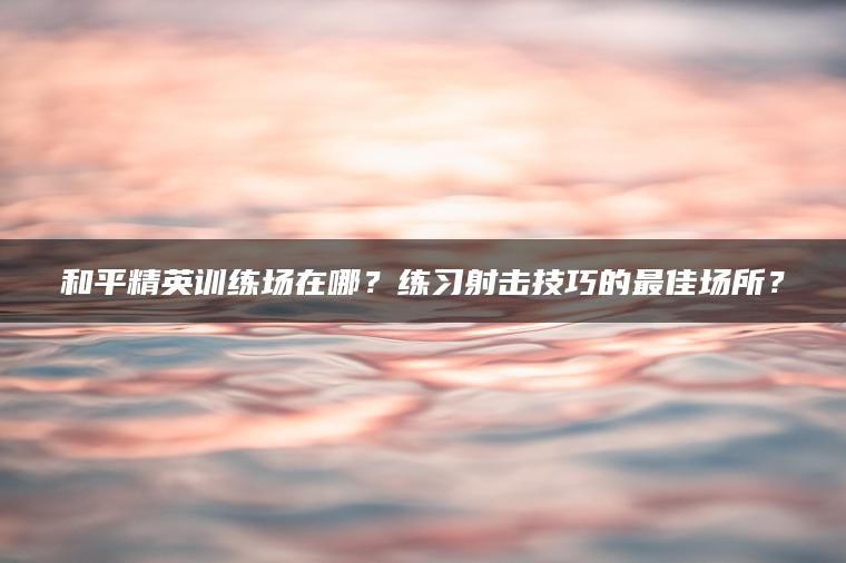 和平精英训练场在哪？练习射击技巧的最佳场所？