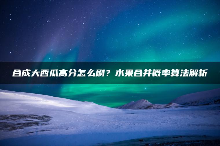 合成大西瓜高分怎么刷？水果合并概率算法解析