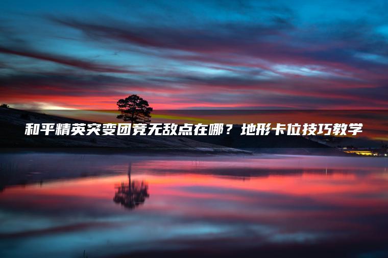 和平精英突变团竞无敌点在哪？地形卡位技巧教学