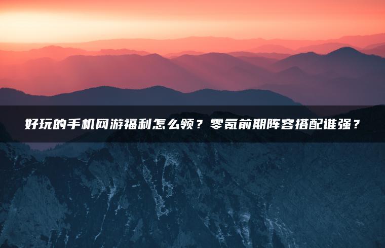 好玩的手机网游福利怎么领？零氪前期阵容搭配谁强？