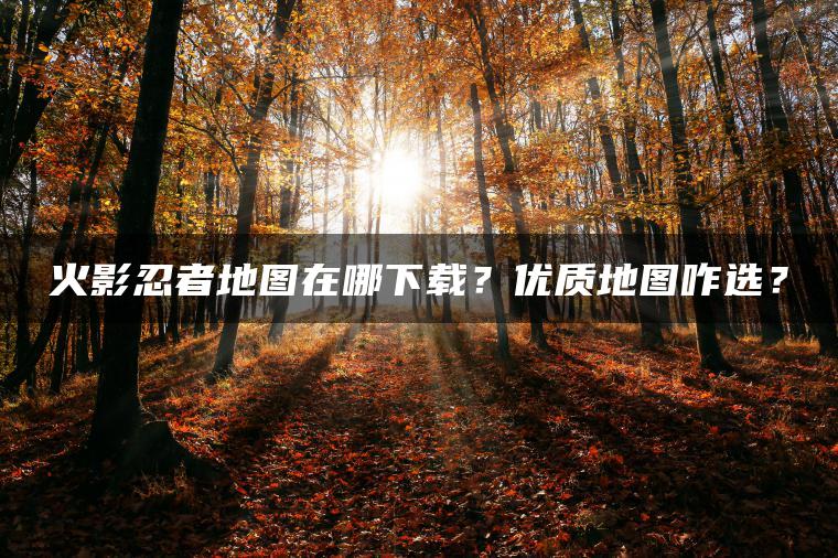 火影忍者地图在哪下载？优质地图咋选？