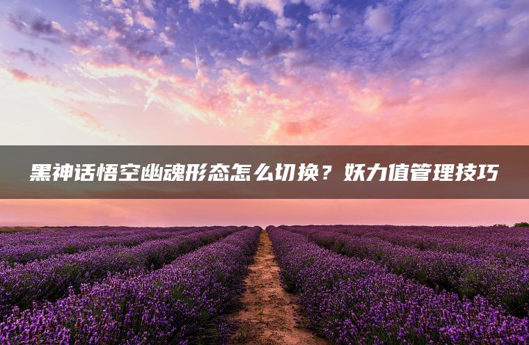 黑神话悟空幽魂形态怎么切换？妖力值管理技巧