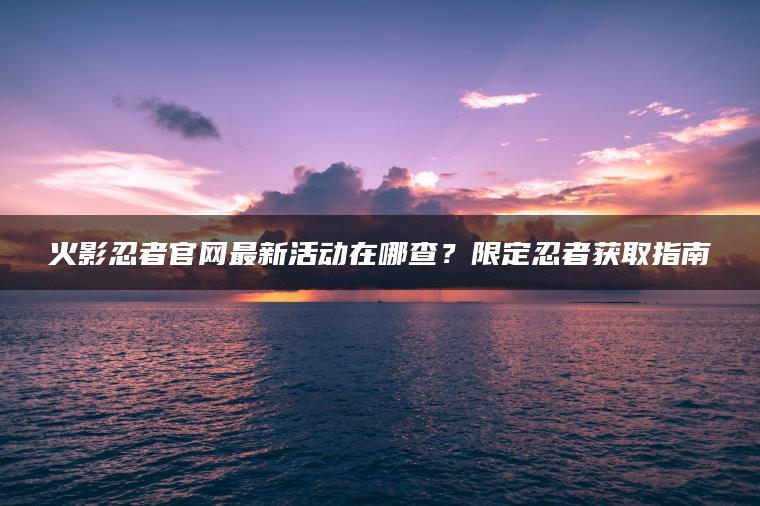 火影忍者官网最新活动在哪查？限定忍者获取指南