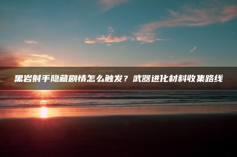 黑岩射手隐藏剧情怎么触发？武器进化材料收集路线