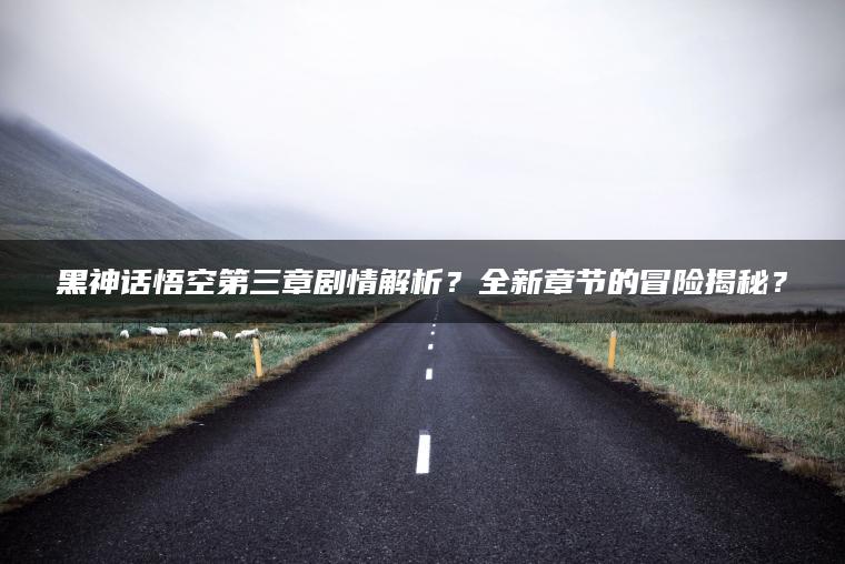 黑神话悟空第三章剧情解析？全新章节的冒险揭秘？