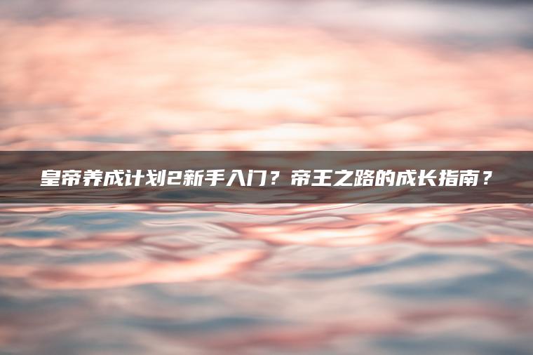 皇帝养成计划2新手入门？帝王之路的成长指南？