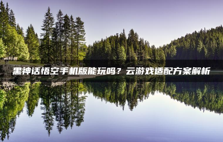 黑神话悟空手机版能玩吗？云游戏适配方案解析