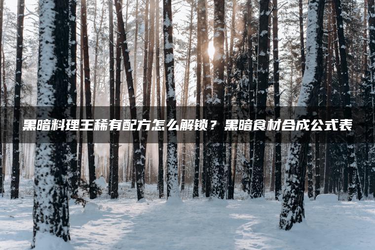 黑暗料理王稀有配方怎么解锁？黑暗食材合成公式表