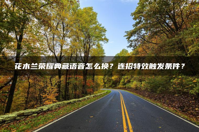 花木兰荣耀典藏语音怎么换？连招特效触发条件？