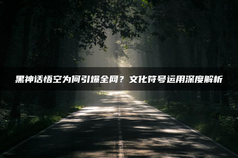 黑神话悟空为何引爆全网？文化符号运用深度解析