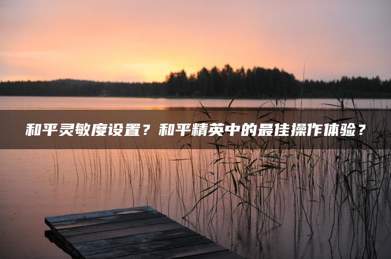 和平灵敏度设置？和平精英中的最佳操作体验？