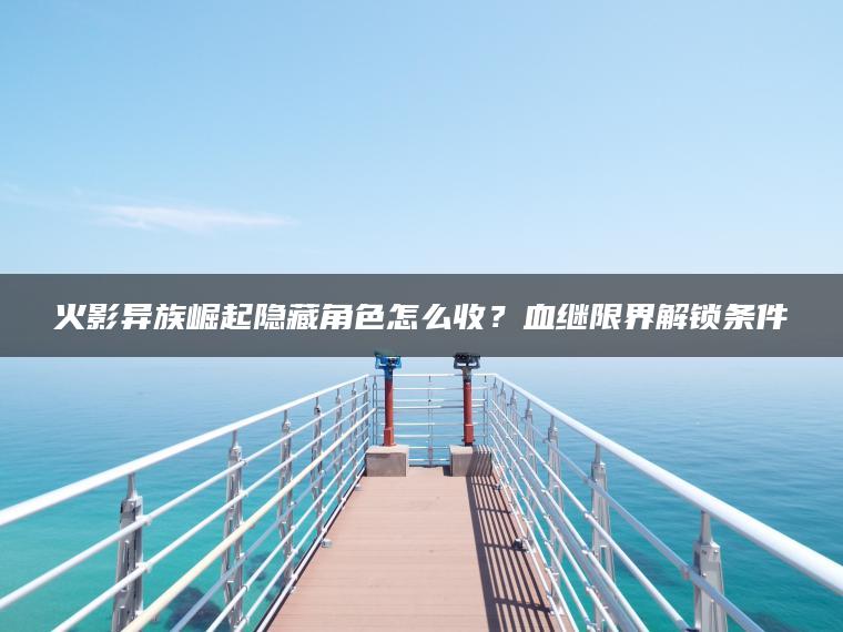 火影异族崛起隐藏角色怎么收？血继限界解锁条件