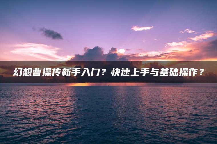 幻想曹操传新手入门？快速上手与基础操作？