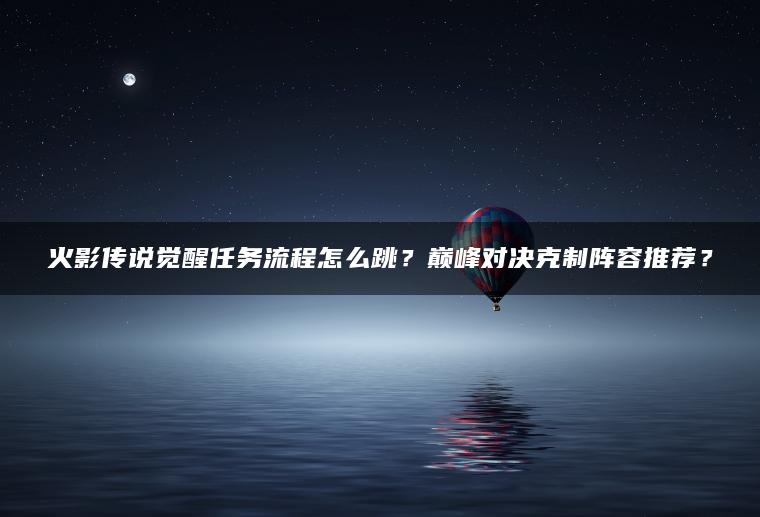 火影传说觉醒任务流程怎么跳？巅峰对决克制阵容推荐？