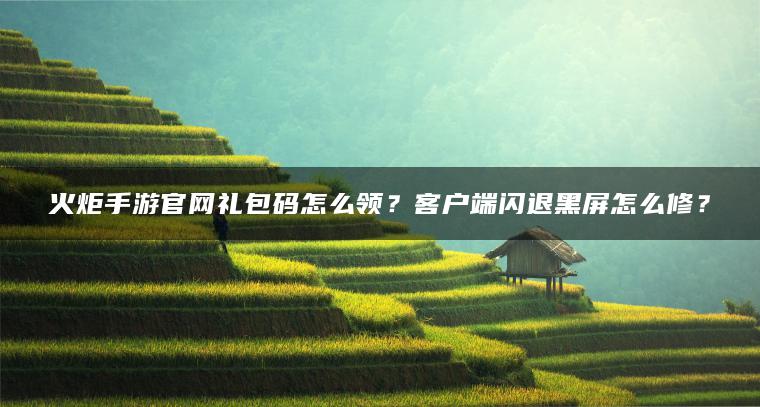 火炬手游官网礼包码怎么领？客户端闪退黑屏怎么修？