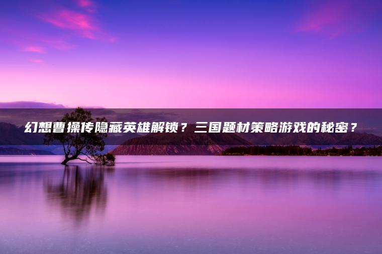 幻想曹操传隐藏英雄解锁？三国题材策略游戏的秘密？