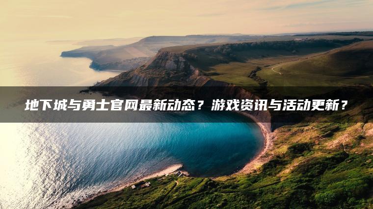 地下城与勇士官网最新动态？游戏资讯与活动更新？