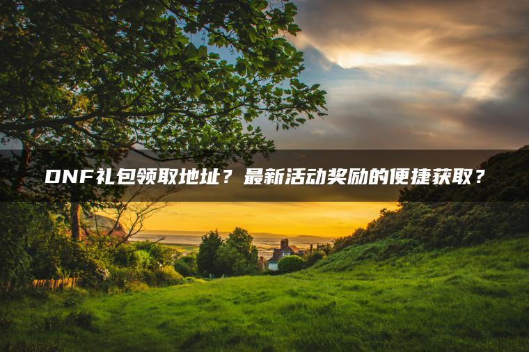 DNF礼包领取地址？最新活动奖励的便捷获取？