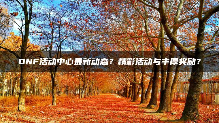 DNF活动中心最新动态？精彩活动与丰厚奖励？