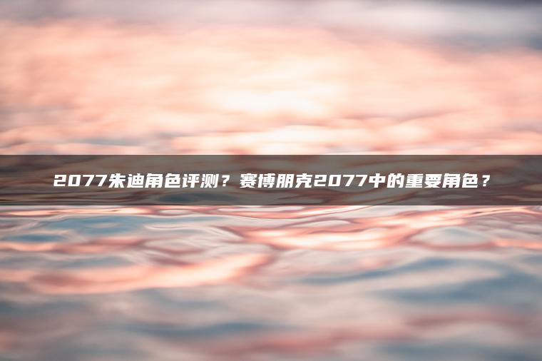 2077朱迪角色评测？赛博朋克2077中的重要角色？