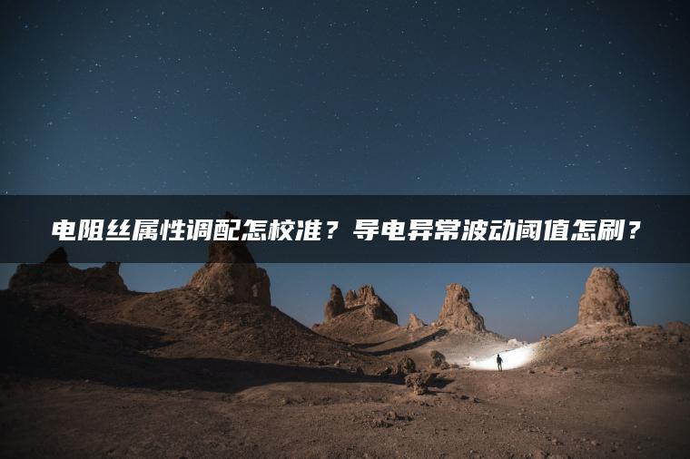 电阻丝属性调配怎校准？导电异常波动阈值怎刷？