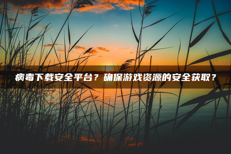 病毒下载安全平台？确保游戏资源的安全获取？